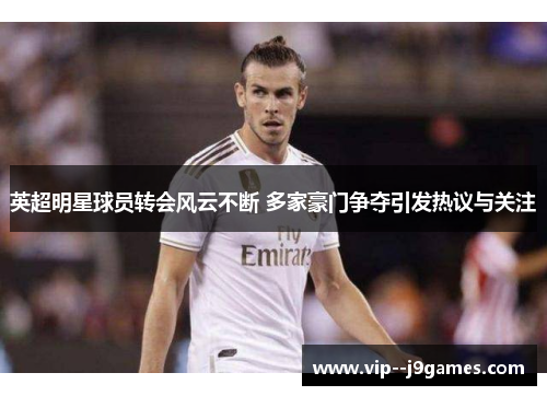 英超明星球员转会风云不断 多家豪门争夺引发热议与关注 英超明星球员转会风云不断 多家豪门争夺引发热议与关注