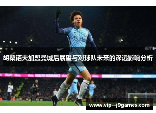 胡桑诺夫加盟曼城后展望与对球队未来的深远影响分析