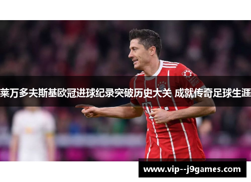 莱万多夫斯基欧冠进球纪录突破历史大关 成就传奇足球生涯 莱万多夫斯基欧冠进球纪录突破历史大关 成就传奇足球生涯