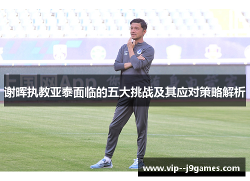 谢晖执教亚泰面临的五大挑战及其应对策略解析 谢晖执教亚泰面临的五大挑战及其应对策略解析