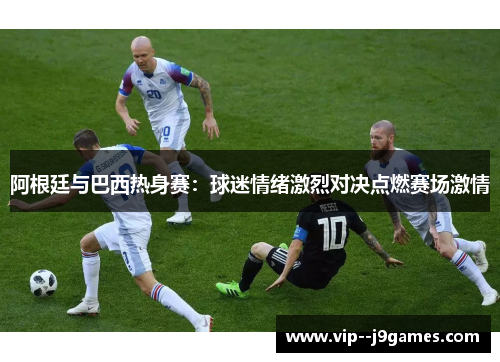 阿根廷与巴西热身赛：球迷情绪激烈对决点燃赛场激情