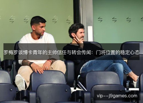 罗梅罗谈博卡青年的主帅信任与转会传闻：门将位置的稳定心态